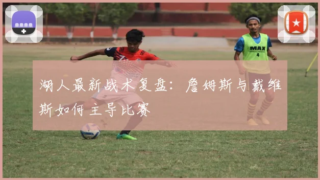 湖人最新战术复盘:詹姆斯与戴维斯如何主导比赛