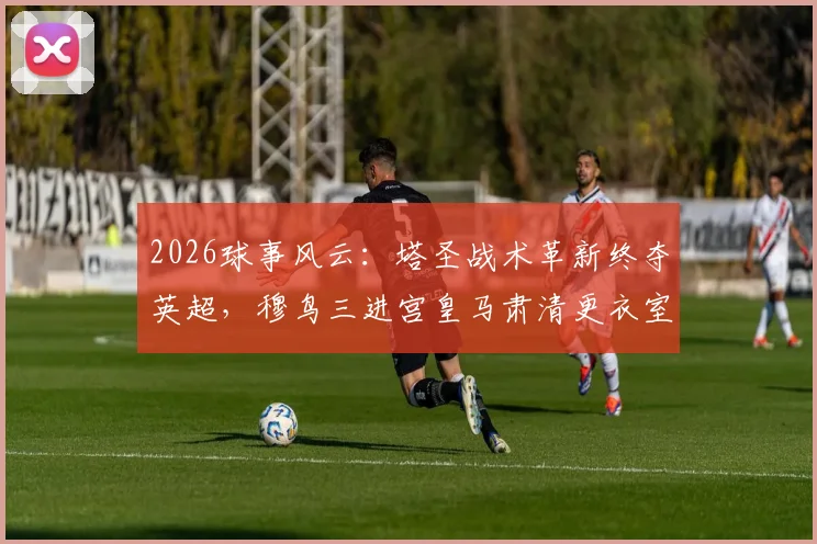 2026球事风云:塔圣战术革新终夺英超,穆鸟三进宫皇马肃清更衣室疑云