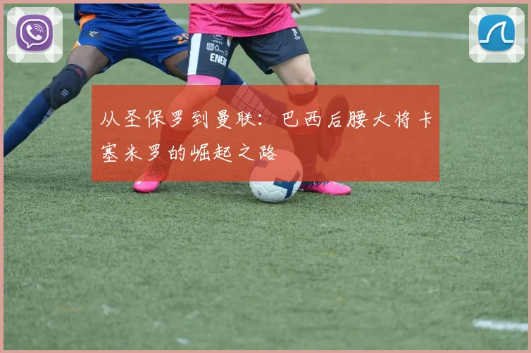 从圣保罗到曼联：巴西后腰大将卡塞米罗的崛起之路