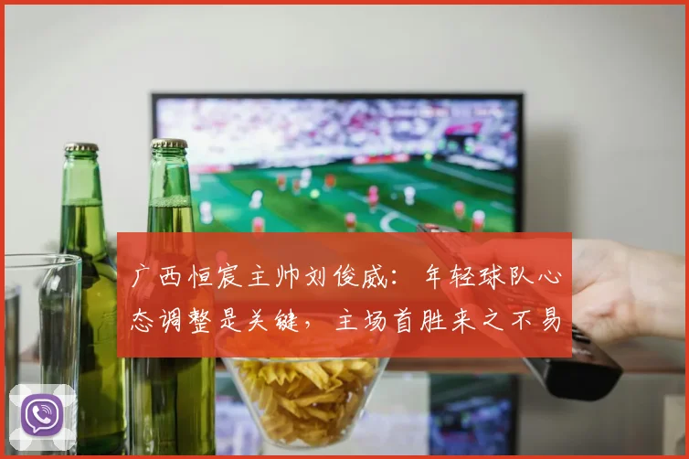 广西恒宸主帅刘俊威:年轻球队心态调整是关键,主场首胜来之不易