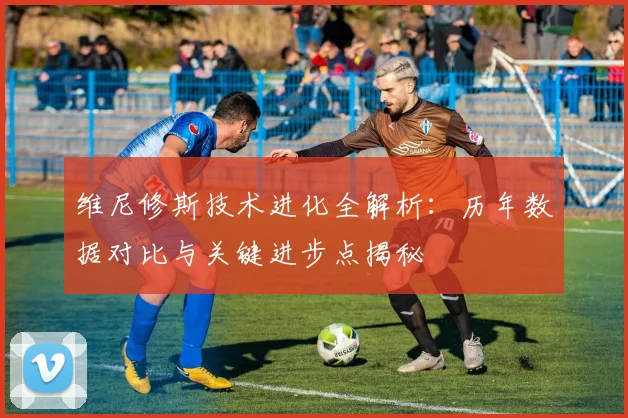 维尼修斯技术进化全解析:历年数据对比与关键进步点揭秘