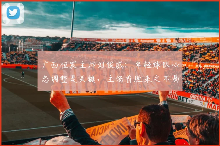 广西恒宸主帅刘俊威：年轻球队心态调整是关键，主场首胜来之不易
