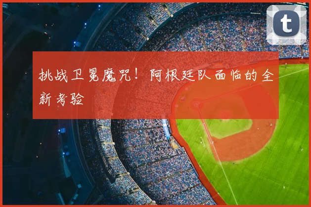 挑战卫冕魔咒!阿根廷队面临的全新考验