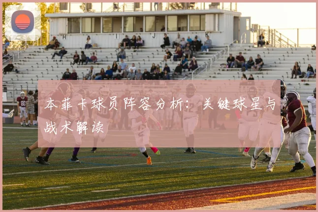 本菲卡球员阵容分析:关键球星与战术解读