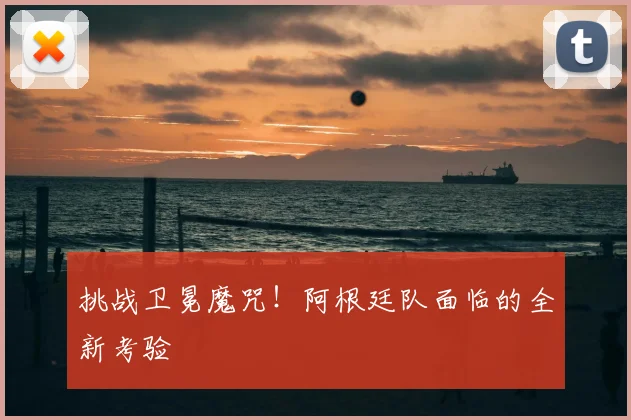 挑战卫冕魔咒！阿根廷队面临的全新考验