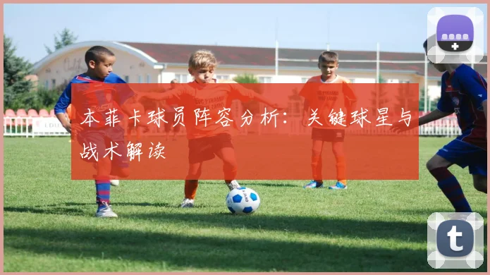 本菲卡球员阵容分析：关键球星与战术解读